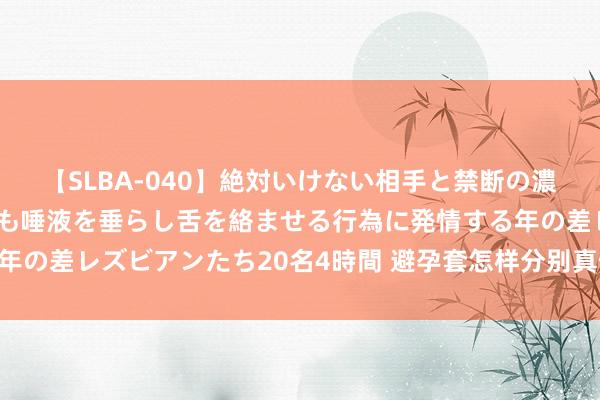 【SLBA-040】絶対いけない相手と禁断の濃厚ベロキス 戸惑いつつも唾液を垂らし舌を絡ませる行為に発情する年の差レズビアンたち20名4時間 避孕套怎样分别真假 试试这几个花样