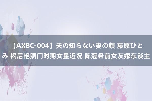 【AXBC-004】夫の知らない妻の顔 藤原ひとみ 揭后艳照门时期女星近况 陈冠希前女友嫁东谈主