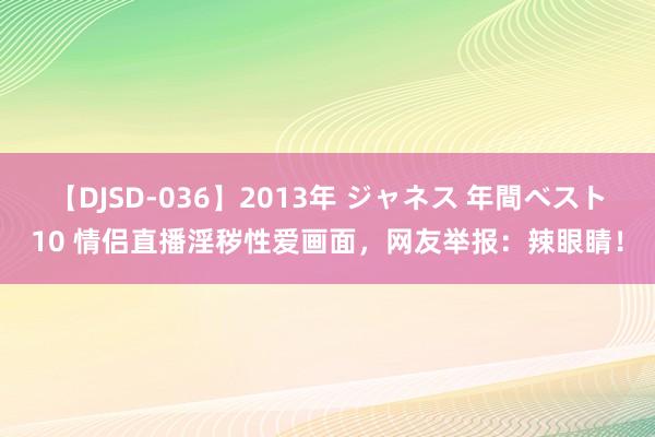 【DJSD-036】2013年 ジャネス 年間ベスト10 情侣直播淫秽性爱画面，网友举报：辣眼睛！