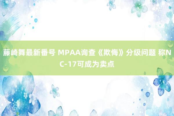 藤崎舞最新番号 MPAA询查《欺侮》分级问题 称NC-17可成为卖点