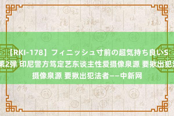 【RKI-178】フィニッシュ寸前の超気持ち良いSEX 307連発 第2弾 印尼警方笃定艺东谈主性爱摄像泉源 要揪出犯法者——中新网