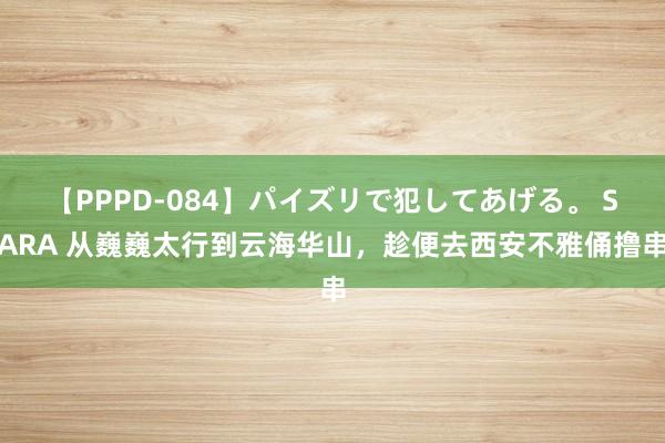 【PPPD-084】パイズリで犯してあげる。 SARA 从巍巍太行到云海华山，趁便去西安不雅俑撸串