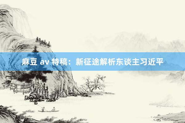 麻豆 av 特稿：新征途解析东谈主习近平