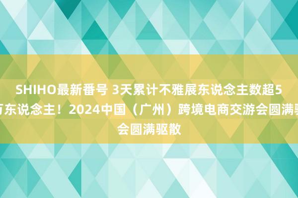 SHIHO最新番号 3天累计不雅展东说念主数超5.6万东说念主！2024中国（广州）跨境电商交游会圆满驱散