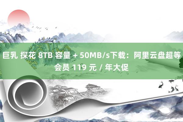 巨乳 探花 8TB 容量 + 50MB/s下载：阿里云盘超等会员 119 元 / 年大促