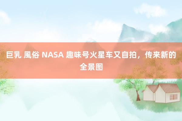 巨乳 風俗 NASA 趣味号火星车又自拍，传来新的全景图