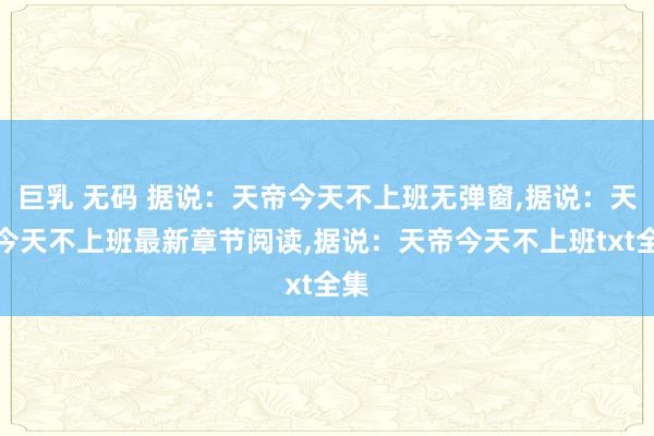 巨乳 无码 据说：天帝今天不上班无弹窗,据说：天帝今天不上班最新章节阅读,据说：天帝今天不上班txt全集