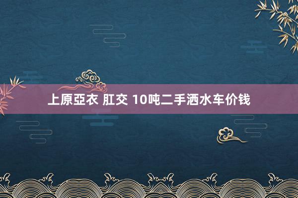 上原亞衣 肛交 10吨二手洒水车价钱