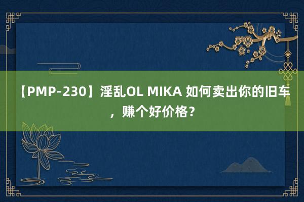 【PMP-230】淫乱OL MIKA 如何卖出你的旧车，赚个好价格？