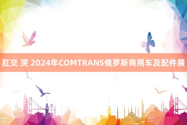 肛交 哭 2024年COMTRANS俄罗斯商用车及配件展