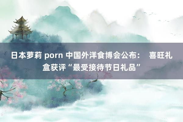 日本萝莉 porn 中国外洋食博会公布：  喜旺礼盒获评“最受接待节日礼品”