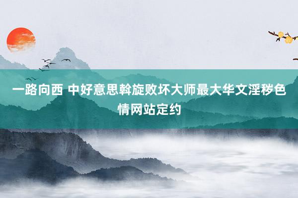 一路向西 中好意思斡旋败坏大师最大华文淫秽色情网站定约