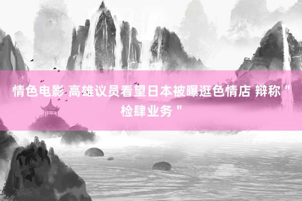 情色电影 高雄议员看望日本被曝逛色情店 辩称＂检肆业务＂