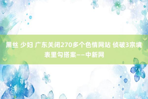 黑丝 少妇 广东关闭270多个色情网站 侦破3宗境表里勾搭案——中新网