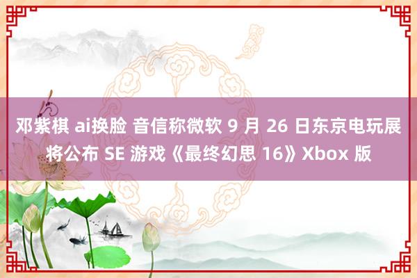 邓紫棋 ai换脸 音信称微软 9 月 26 日东京电玩展将公布 SE 游戏《最终幻思 16》Xbox 版