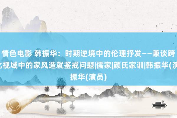 情色电影 韩振华：时期逆境中的伦理抒发——兼谈跨文化视域中的家风造就鉴戒问题|儒家|颜氏家训|韩振华(演员)