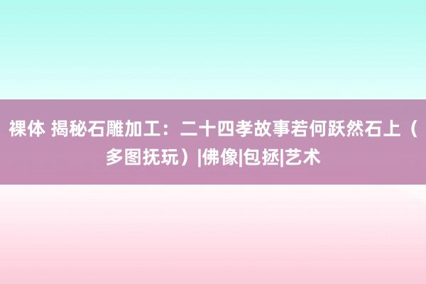 裸体 揭秘石雕加工：二十四孝故事若何跃然石上（多图抚玩）|佛像|包拯|艺术