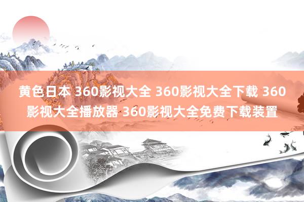 黄色日本 360影视大全 360影视大全下载 360影视大全播放器 360影视大全免费下载装置