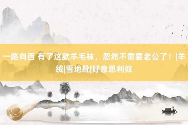 一路向西 有了这款羊毛袜，忽然不需要老公了！|羊绒|雪地靴|好意思利奴