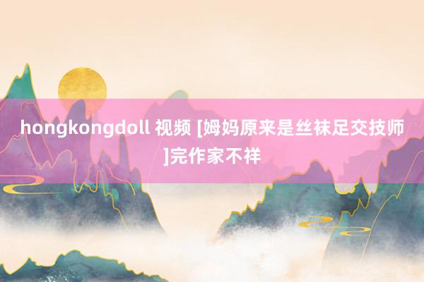 hongkongdoll 视频 [姆妈原来是丝袜足交技师]完作家不祥