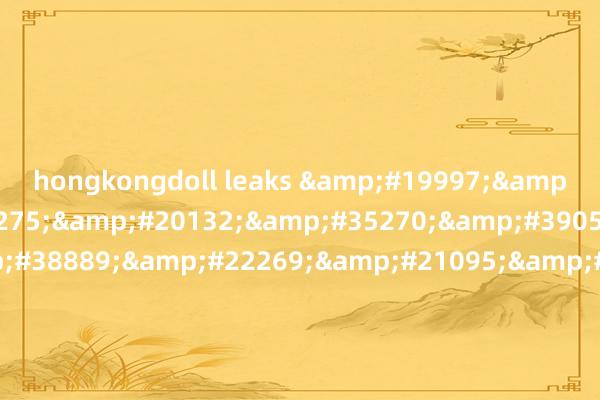 hongkongdoll leaks &#19997;&#34972;&#36275;&#20132;&#35270;&#39057;&#44;&#38889;&#22269;&#21095;&#24773;&#30005;&#24433;&#22312;&#32447;&#35266;&#30475;&#44;&#32654;&#22269;&#19977;&#35282;&#27954;&#2