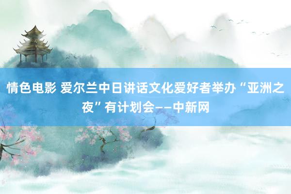 情色电影 爱尔兰中日讲话文化爱好者举办“亚洲之夜”有计划会——中新网