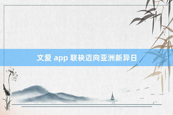 文爱 app 联袂迈向亚洲新异日