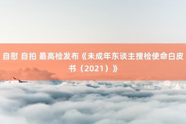 自慰 自拍 最高检发布《未成年东谈主搜检使命白皮书（2021）》