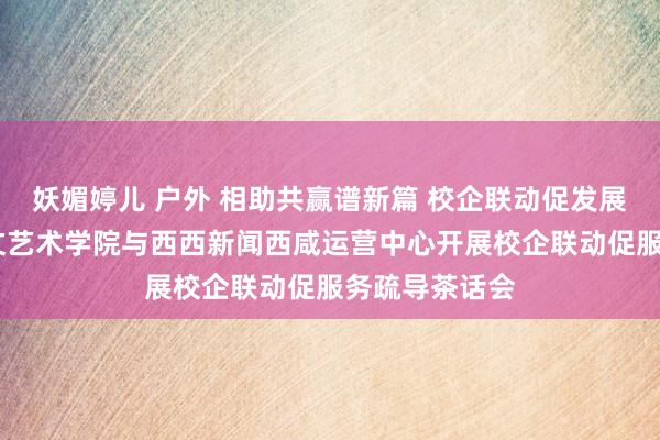 妖媚婷儿 户外 相助共赢谱新篇 校企联动促发展——东说念主文艺术学院与西西新闻西咸运营中心开展校企联动促服务疏导茶话会