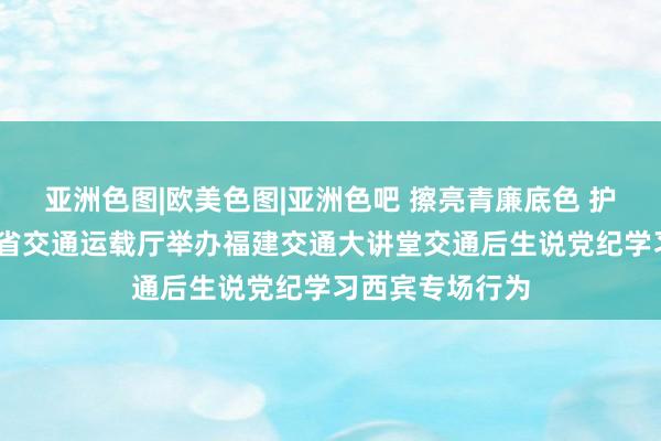 亚洲色图|欧美色图|亚洲色吧 擦亮青廉底色 护飞行稳致远——省交通运载厅举办福建交通大讲堂交通后生说党纪学习西宾专场行为