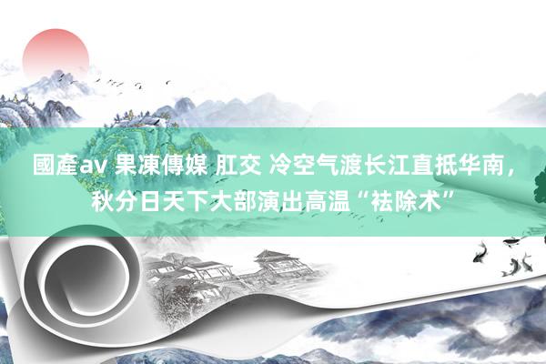 國產av 果凍傳媒 肛交 冷空气渡长江直抵华南，秋分日天下大部演出高温“袪除术”