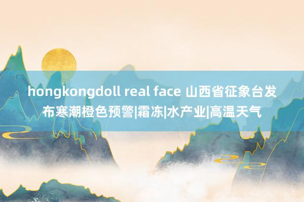 hongkongdoll real face 山西省征象台发布寒潮橙色预警|霜冻|水产业|高温天气