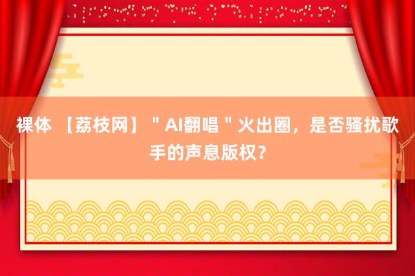 裸体 【荔枝网】＂AI翻唱＂火出圈，是否骚扰歌手的声息版权？