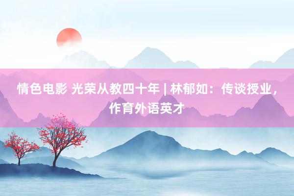 情色电影 光荣从教四十年 | 林郁如：传谈授业，作育外语英才