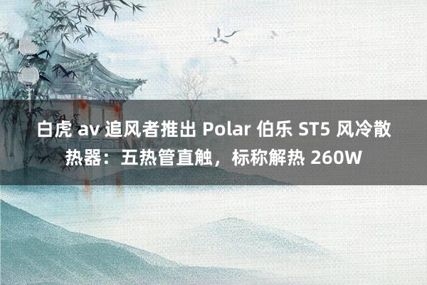 白虎 av 追风者推出 Polar 伯乐 ST5 风冷散热器：五热管直触，标称解热 260W