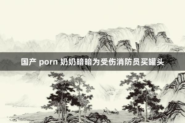 国产 porn 奶奶暗暗为受伤消防员买罐头