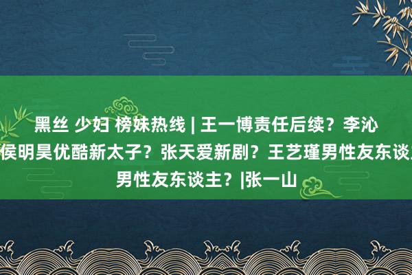 黑丝 少妇 榜妹热线 | 王一博责任后续？李沁戏份镶边？侯明昊优酷新太子？张天爱新剧？王艺瑾男性友东谈主？|张一山