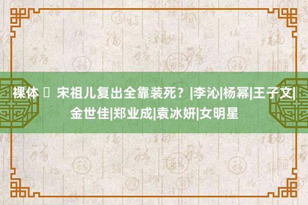 裸体 ​宋祖儿复出全靠装死？|李沁|杨幂|王子文|金世佳|郑业成|袁冰妍|女明星