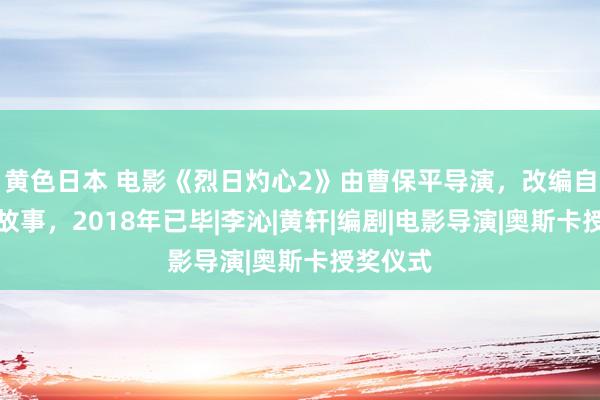 黄色日本 电影《烈日灼心2》由曹保平导演，改编自朱令的故事，2018年已毕|李沁|黄轩|编剧|电影导演|奥斯卡授奖仪式