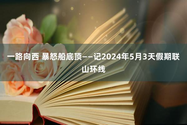 一路向西 暴怒船底顶——记2024年5月3天假期联山环线