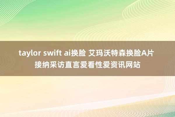 taylor swift ai换脸 艾玛沃特森换脸A片 接纳采访直言爱看性爱资讯网站