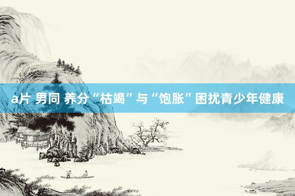 a片 男同 养分“枯竭”与“饱胀”困扰青少年健康