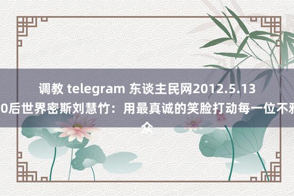 调教 telegram 东谈主民网2012.5.13：90后世界密斯刘慧竹：用最真诚的笑脸打动每一位不雅众