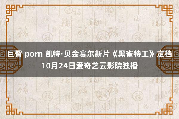 巨臀 porn 凯特·贝金赛尔新片《黑雀特工》定档10月24日爱奇艺云影院独播