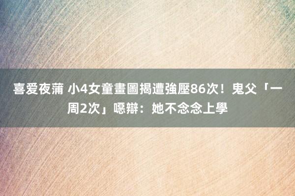 喜爱夜蒲 小4女童畫圖揭遭強壓86次！鬼父「一周2次」噁辯：她不念念上學