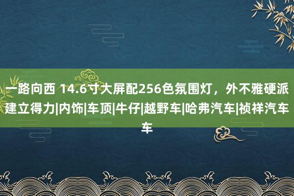 一路向西 14.6寸大屏配256色氛围灯，外不雅硬派建立得力|内饰|车顶|牛仔|越野车|哈弗汽车|祯祥汽车