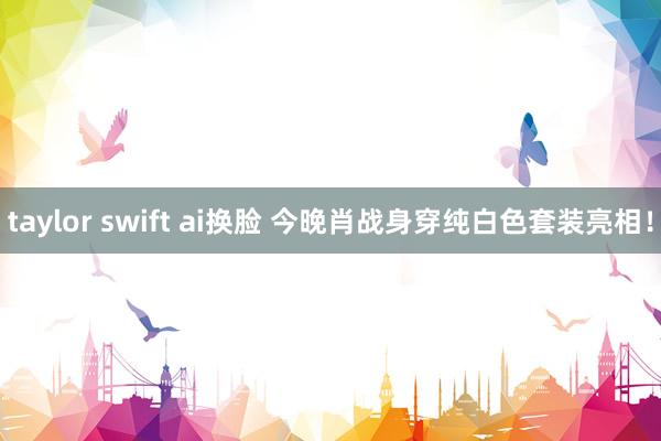 taylor swift ai换脸 今晚肖战身穿纯白色套装亮相！