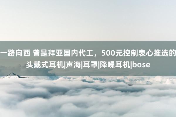 一路向西 曾是拜亚国内代工，500元控制衷心推选的头戴式耳机|声海|耳罩|降噪耳机|bose