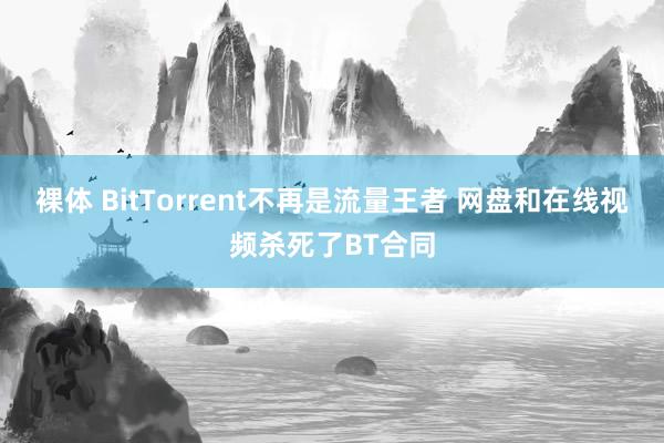 裸体 BitTorrent不再是流量王者 网盘和在线视频杀死了BT合同