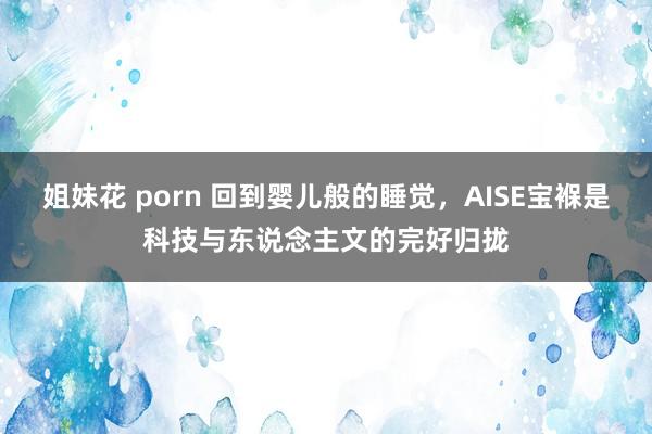 姐妹花 porn 回到婴儿般的睡觉，AISE宝褓是科技与东说念主文的完好归拢